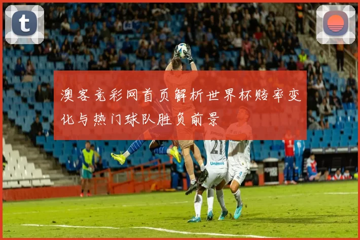 澳客竞彩网首页解析世界杯赔率变化与热门球队胜负前景