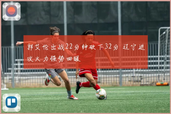 郭艾伦出战22分钟砍下32分 辽宁进攻火力强势回暖