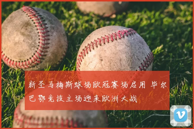 新圣马梅斯球场欧冠赛场启用 毕尔巴鄂竞技主场迎来欧洲大战