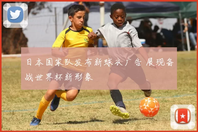 日本国家队发布新球衣广告 展现备战世界杯新形象