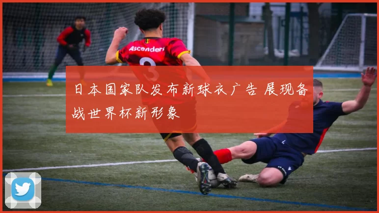 日本国家队发布新球衣广告 展现备战世界杯新形象