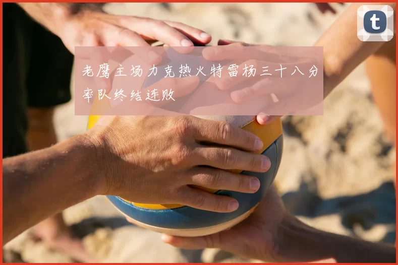 老鹰主场力克热火特雷杨三十八分率队终结连败