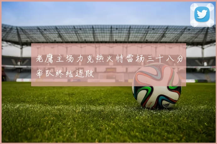 老鹰主场力克热火特雷杨三十八分率队终结连败