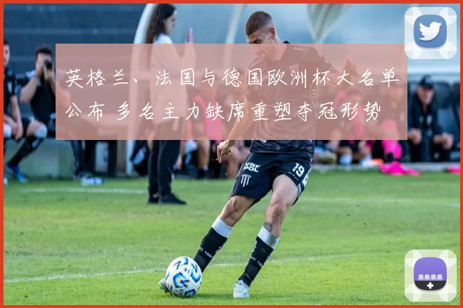 英格兰、法国与德国欧洲杯大名单公布 多名主力缺席重塑夺冠形势