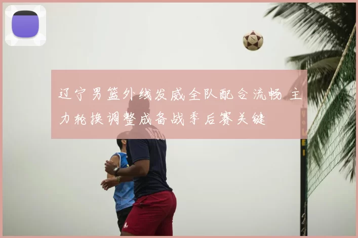 辽宁男篮外线发威全队配合流畅 主力轮换调整成备战季后赛关键