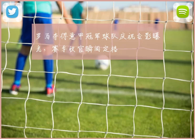 罗马夺得意甲冠军球队庆祝合影曝光,赛季收官瞬间定格