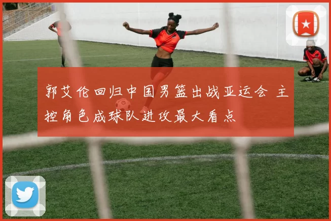 郭艾伦回归中国男篮出战亚运会 主控角色成球队进攻最大看点