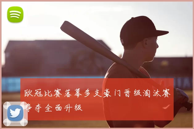 欧冠比赛落幕多支豪门晋级淘汰赛争夺全面升级