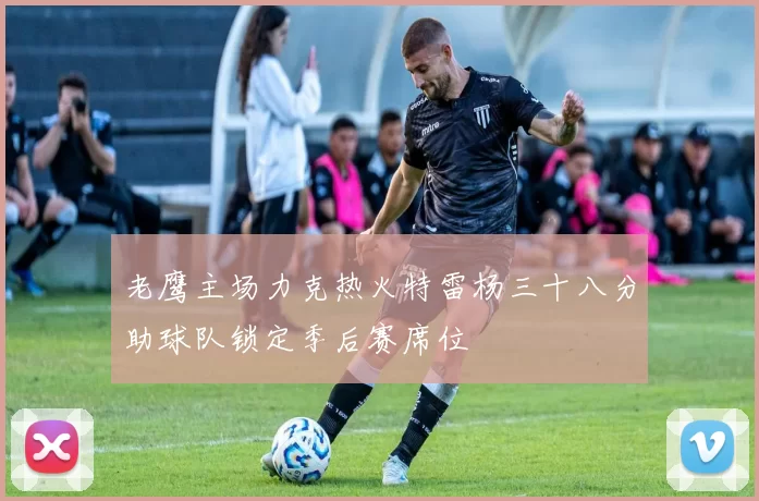 老鹰主场力克热火特雷杨三十八分助球队锁定季后赛席位