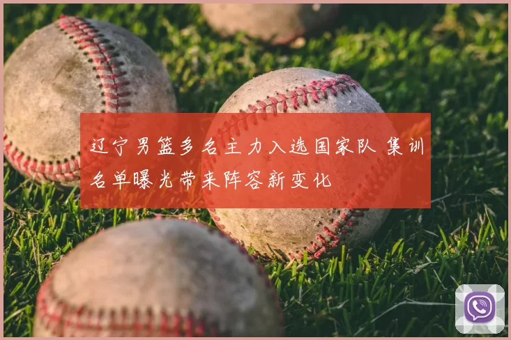 辽宁男篮多名主力入选国家队 集训名单曝光带来阵容新变化