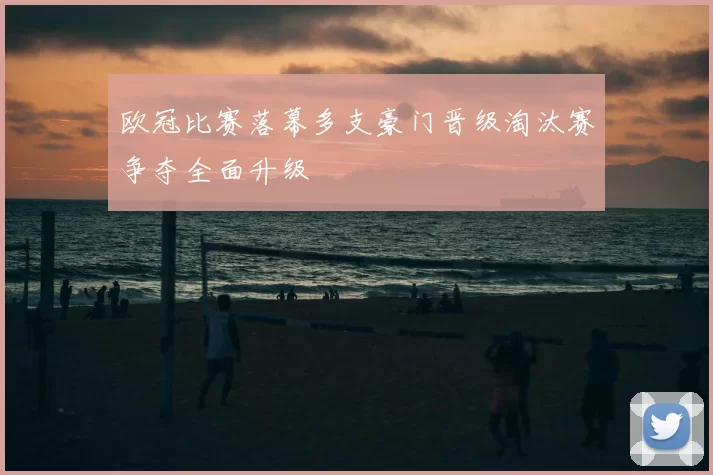 欧冠比赛落幕多支豪门晋级淘汰赛争夺全面升级