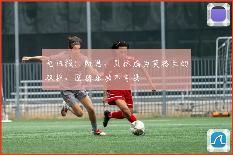 电讯报：凯恩、贝林成为英格兰的双核，图赫尔功不可没