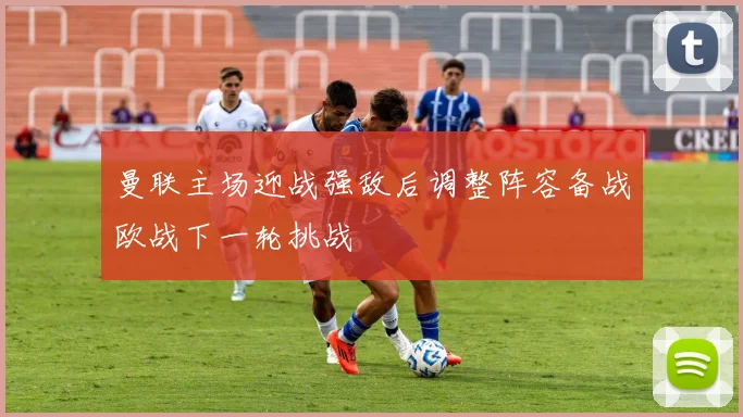 曼联主场迎战强敌后调整阵容备战欧战下一轮挑战