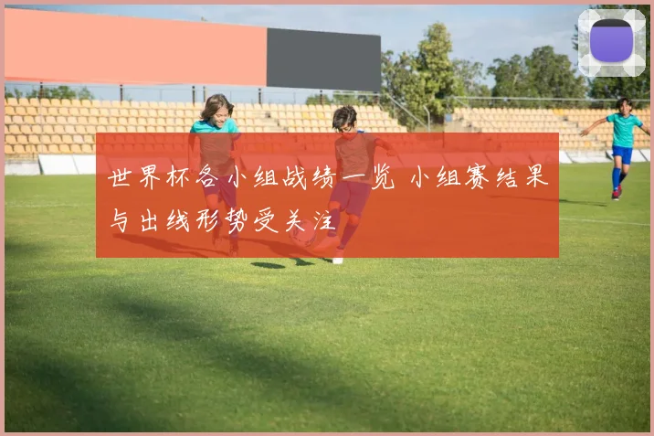 世界杯各小组战绩一览 小组赛结果与出线形势受关注