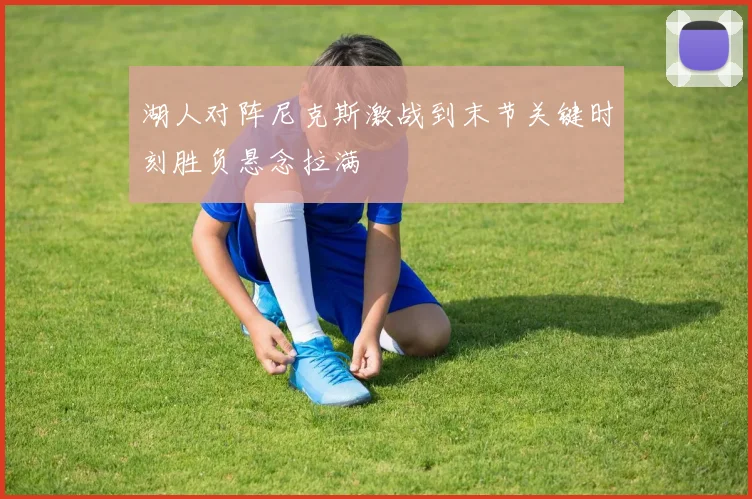 湖人对阵尼克斯激战到末节关键时刻胜负悬念拉满