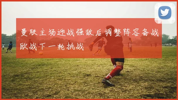 曼联主场迎战强敌后调整阵容备战欧战下一轮挑战