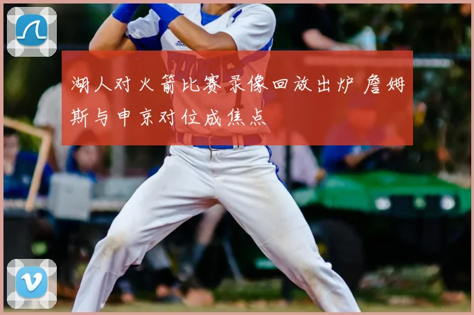 湖人对火箭比赛录像回放出炉 詹姆斯与申京对位成焦点