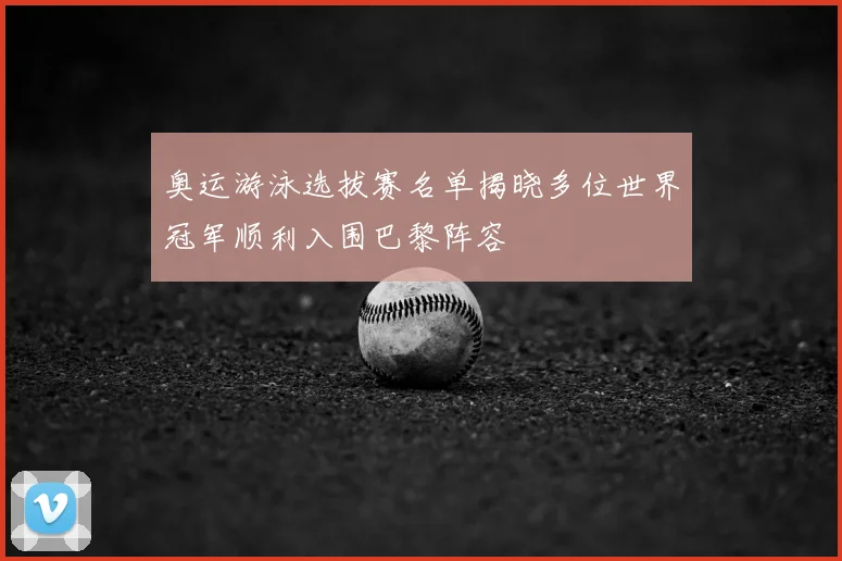 奥运游泳选拔赛名单揭晓多位世界冠军顺利入围巴黎阵容
