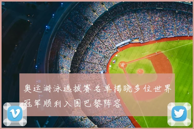奥运游泳选拔赛名单揭晓多位世界冠军顺利入围巴黎阵容