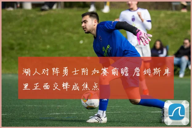 湖人对阵勇士附加赛前瞻 詹姆斯库里正面交锋成焦点