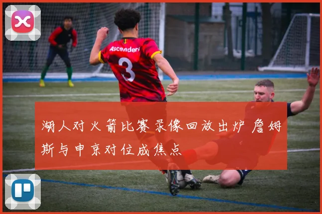湖人对火箭比赛录像回放出炉 詹姆斯与申京对位成焦点