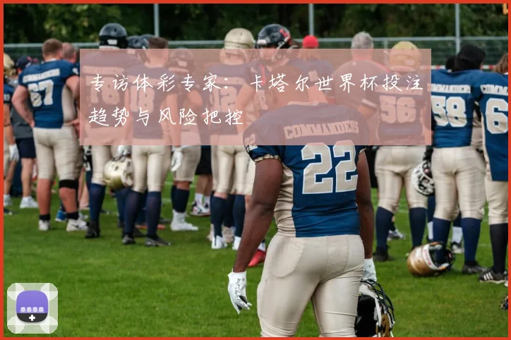 专访体彩专家：卡塔尔世界杯投注趋势与风险把控