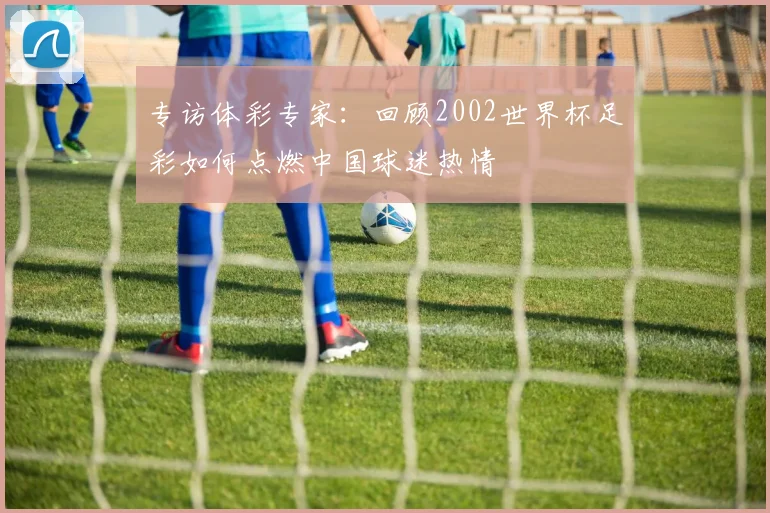 专访体彩专家：回顾2002世界杯足彩如何点燃中国球迷热情