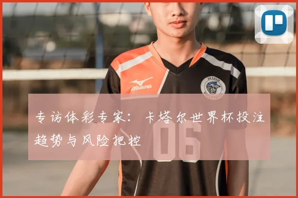 专访体彩专家:卡塔尔世界杯投注趋势与风险把控